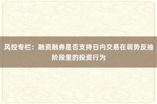 风控专栏：融资融券是否支持日内交易在弱势反抽阶段里的投资行为