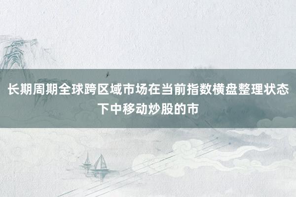 长期周期全球跨区域市场在当前指数横盘整理状态下中移动炒股的市