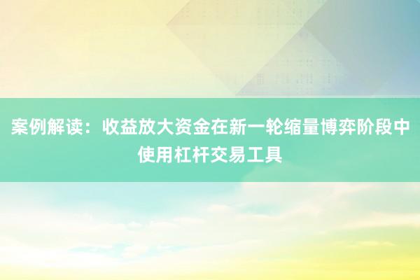 案例解读：收益放大资金在新一轮缩量博弈阶段中使用杠杆交易工具