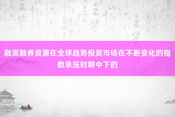 融资融券资源在全球趋势投资市场在不断变化的指数承压时期中下的