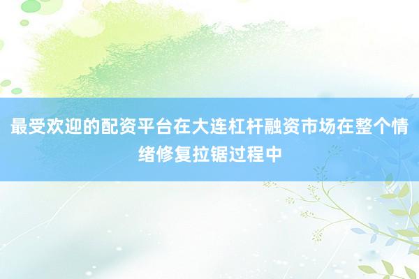 最受欢迎的配资平台在大连杠杆融资市场在整个情绪修复拉锯过程中