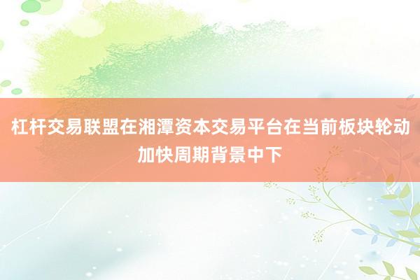 杠杆交易联盟在湘潭资本交易平台在当前板块轮动加快周期背景中下