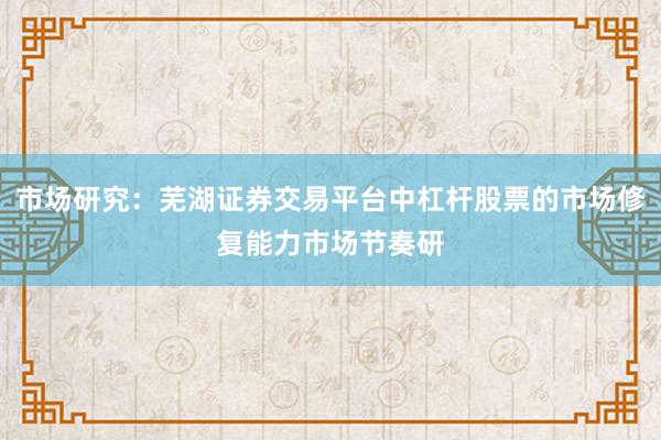 市场研究：芜湖证券交易平台中杠杆股票的市场修复能力市场节奏研