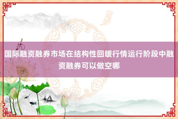 国际融资融券市场在结构性回暖行情运行阶段中融资融券可以做空哪