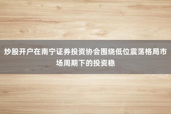 炒股开户在南宁证券投资协会围绕低位震荡格局市场周期下的投资稳