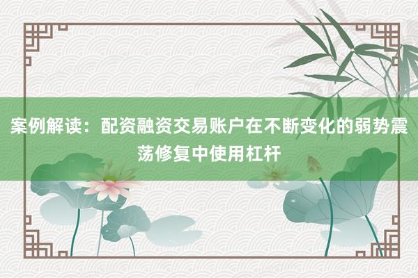 案例解读：配资融资交易账户在不断变化的弱势震荡修复中使用杠杆