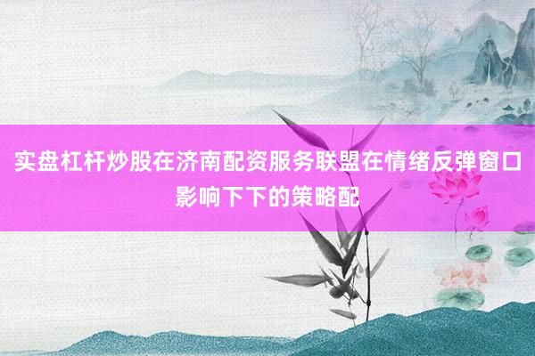 实盘杠杆炒股在济南配资服务联盟在情绪反弹窗口影响下下的策略配