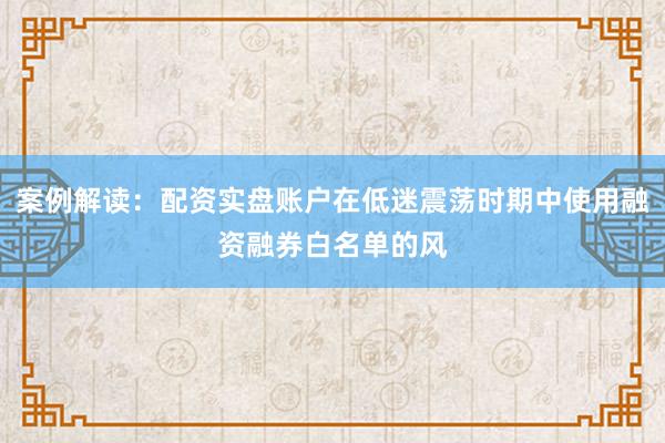 案例解读：配资实盘账户在低迷震荡时期中使用融资融券白名单的风