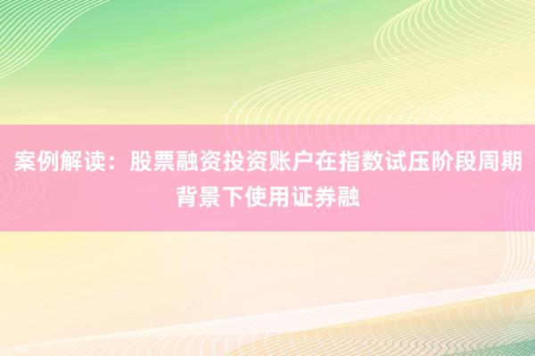 案例解读：股票融资投资账户在指数试压阶段周期背景下使用证券融