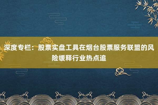 深度专栏：股票实盘工具在烟台股票服务联盟的风险缓释行业热点追