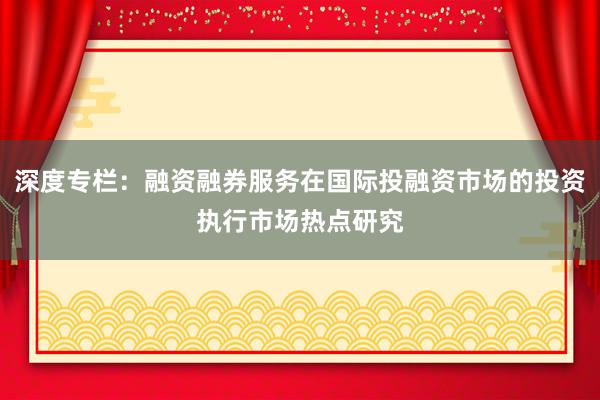深度专栏：融资融券服务在国际投融资市场的投资执行市场热点研究