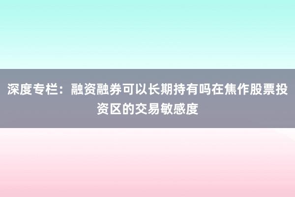 深度专栏:融资融券可以长期持有吗在焦作股票投资区的交易敏感度