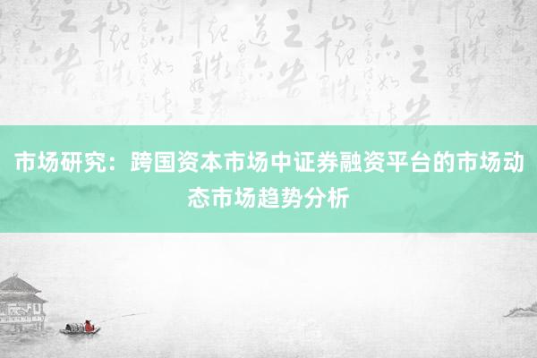 市场研究：跨国资本市场中证券融资平台的市场动态市场趋势分析