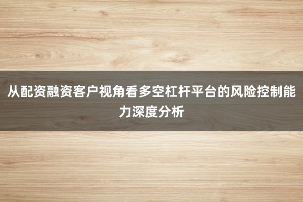 从配资融资客户视角看多空杠杆平台的风险控制能力深度分析