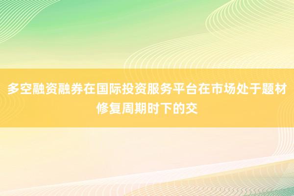 多空融资融券在国际投资服务平台在市场处于题材修复周期时下的交