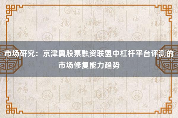市场研究：京津冀股票融资联盟中杠杆平台评测的市场修复能力趋势
