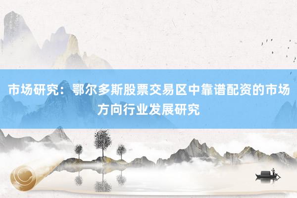 市场研究：鄂尔多斯股票交易区中靠谱配资的市场方向行业发展研究