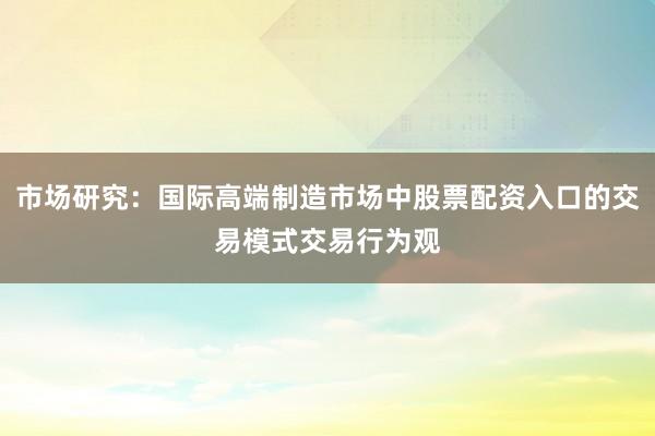 市场研究:国际高端制造市场中股票配资入口的交易模式交易行为观