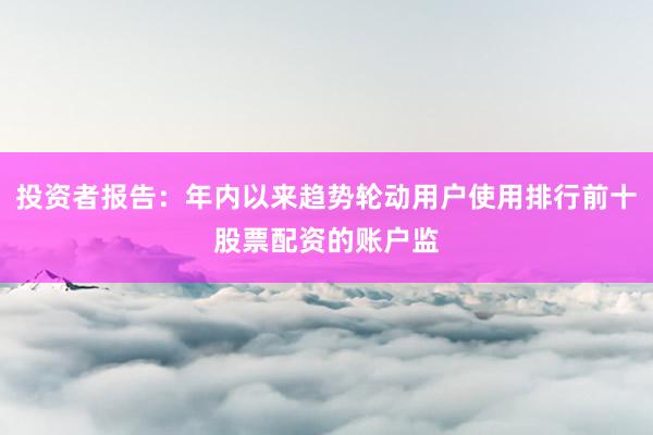 投资者报告：年内以来趋势轮动用户使用排行前十股票配资的账户监