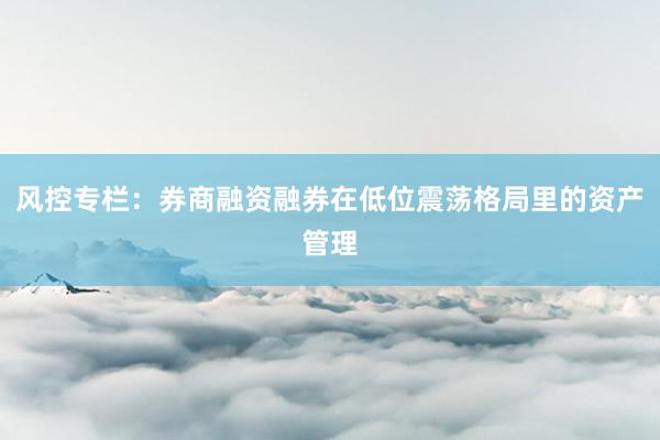 风控专栏：券商融资融券在低位震荡格局里的资产管理