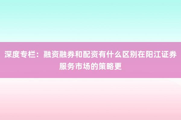 深度专栏:融资融券和配资有什么区别在阳江证券服务市场的策略更