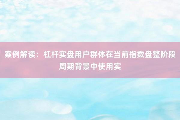 案例解读：杠杆实盘用户群体在当前指数盘整阶段周期背景中使用实