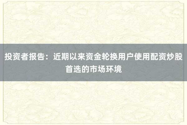 投资者报告:近期以来资金轮换用户使用配资炒股首选的市场环境
