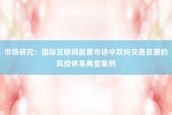 市场研究：国际互联网股票市场中双向交易资源的风控体系典型案例