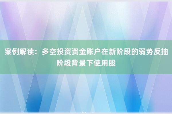案例解读:多空投资资金账户在新阶段的弱势反抽阶段背景下使用股