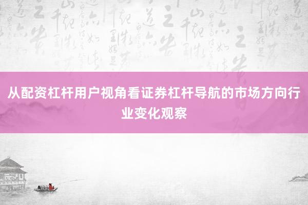 从配资杠杆用户视角看证券杠杆导航的市场方向行业变化观察