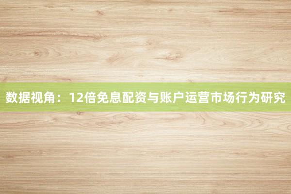 数据视角：12倍免息配资与账户运营市场行为研究