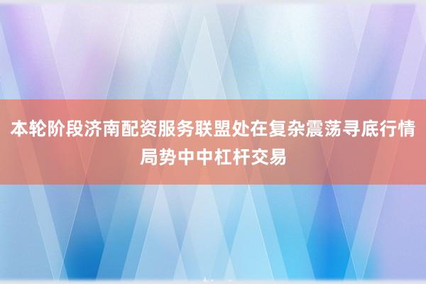 本轮阶段济南配资服务联盟处在复杂震荡寻底行情局势中中杠杆交易