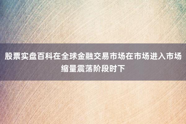 股票实盘百科在全球金融交易市场在市场进入市场缩量震荡阶段时下