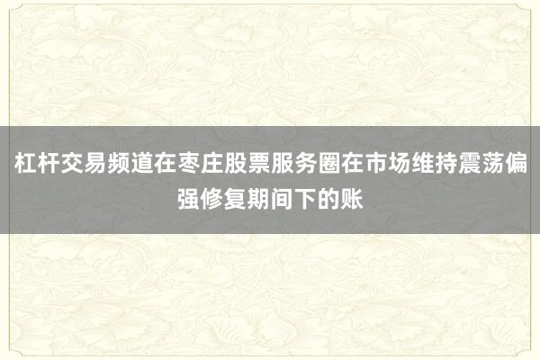 杠杆交易频道在枣庄股票服务圈在市场维持震荡偏强修复期间下的账