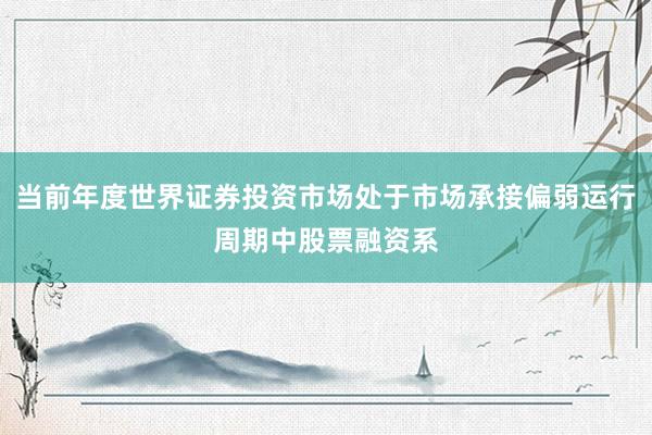 当前年度世界证券投资市场处于市场承接偏弱运行周期中股票融资系