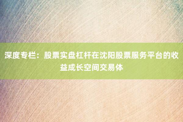 深度专栏：股票实盘杠杆在沈阳股票服务平台的收益成长空间交易体