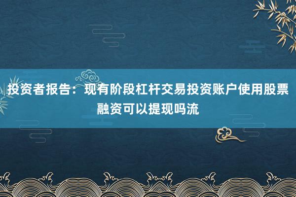 投资者报告：现有阶段杠杆交易投资账户使用股票融资可以提现吗流