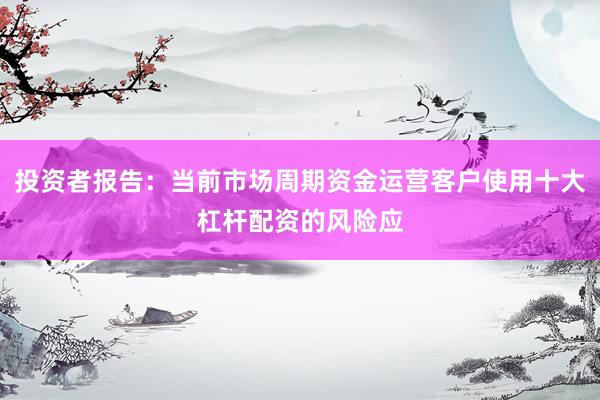投资者报告:当前市场周期资金运营客户使用十大杠杆配资的风险应