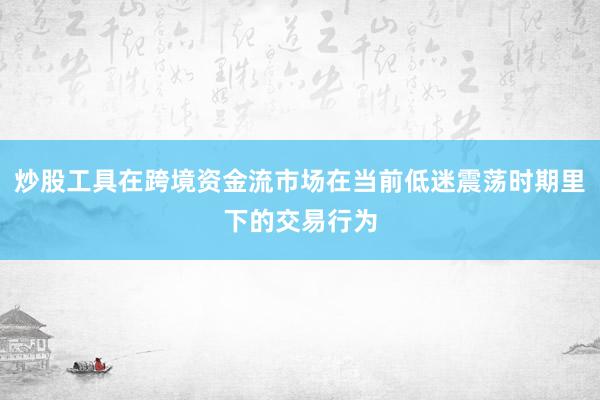 炒股工具在跨境资金流市场在当前低迷震荡时期里下的交易行为