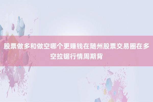 股票做多和做空哪个更赚钱在随州股票交易圈在多空拉锯行情周期背