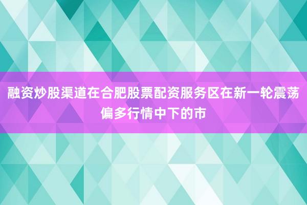 融资炒股渠道在合肥股票配资服务区在新一轮震荡偏多行情中下的市