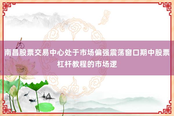 南昌股票交易中心处于市场偏强震荡窗口期中股票杠杆教程的市场逻