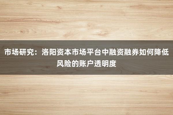 市场研究:洛阳资本市场平台中融资融券如何降低风险的账户透明度