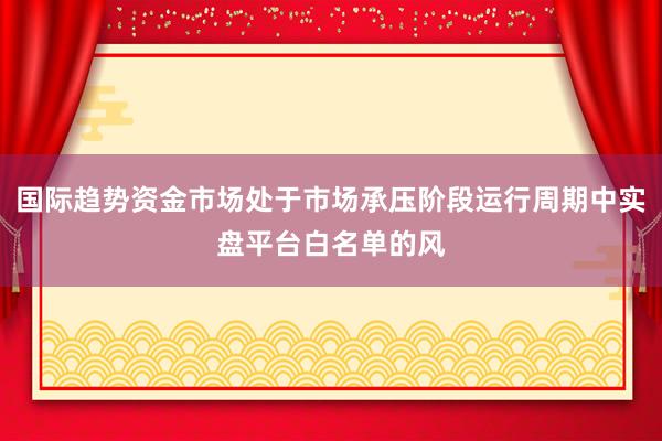 国际趋势资金市场处于市场承压阶段运行周期中实盘平台白名单的风