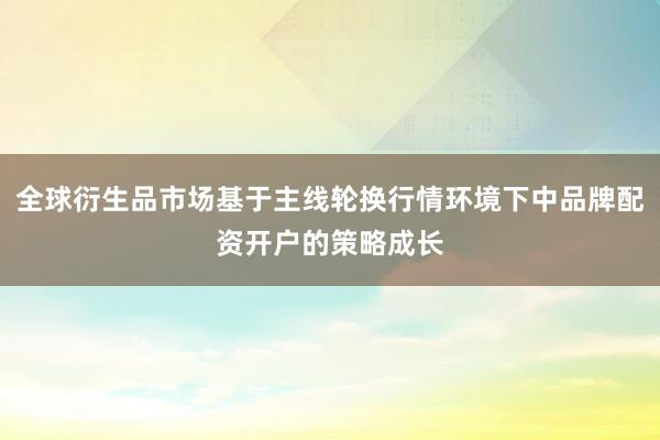 全球衍生品市场基于主线轮换行情环境下中品牌配资开户的策略成长