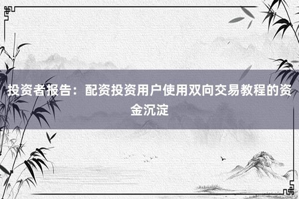 投资者报告:配资投资用户使用双向交易教程的资金沉淀