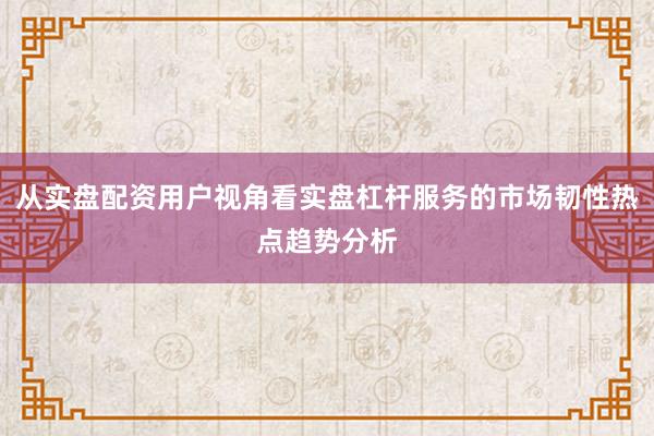 从实盘配资用户视角看实盘杠杆服务的市场韧性热点趋势分析