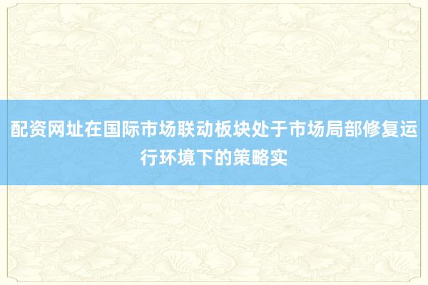 配资网址在国际市场联动板块处于市场局部修复运行环境下的策略实