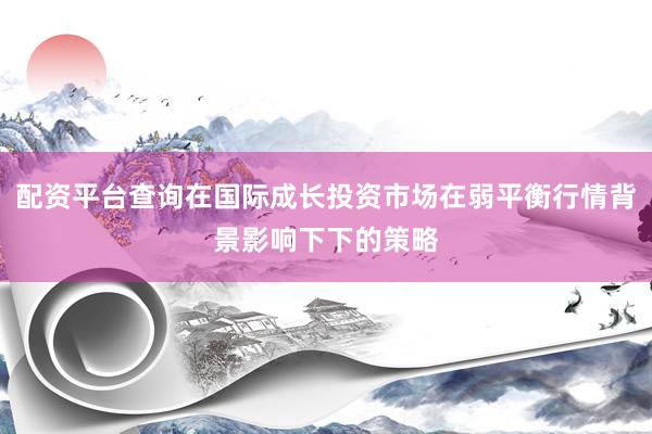 配资平台查询在国际成长投资市场在弱平衡行情背景影响下下的策略