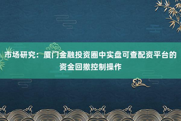 市场研究:厦门金融投资圈中实盘可查配资平台的资金回撤控制操作
